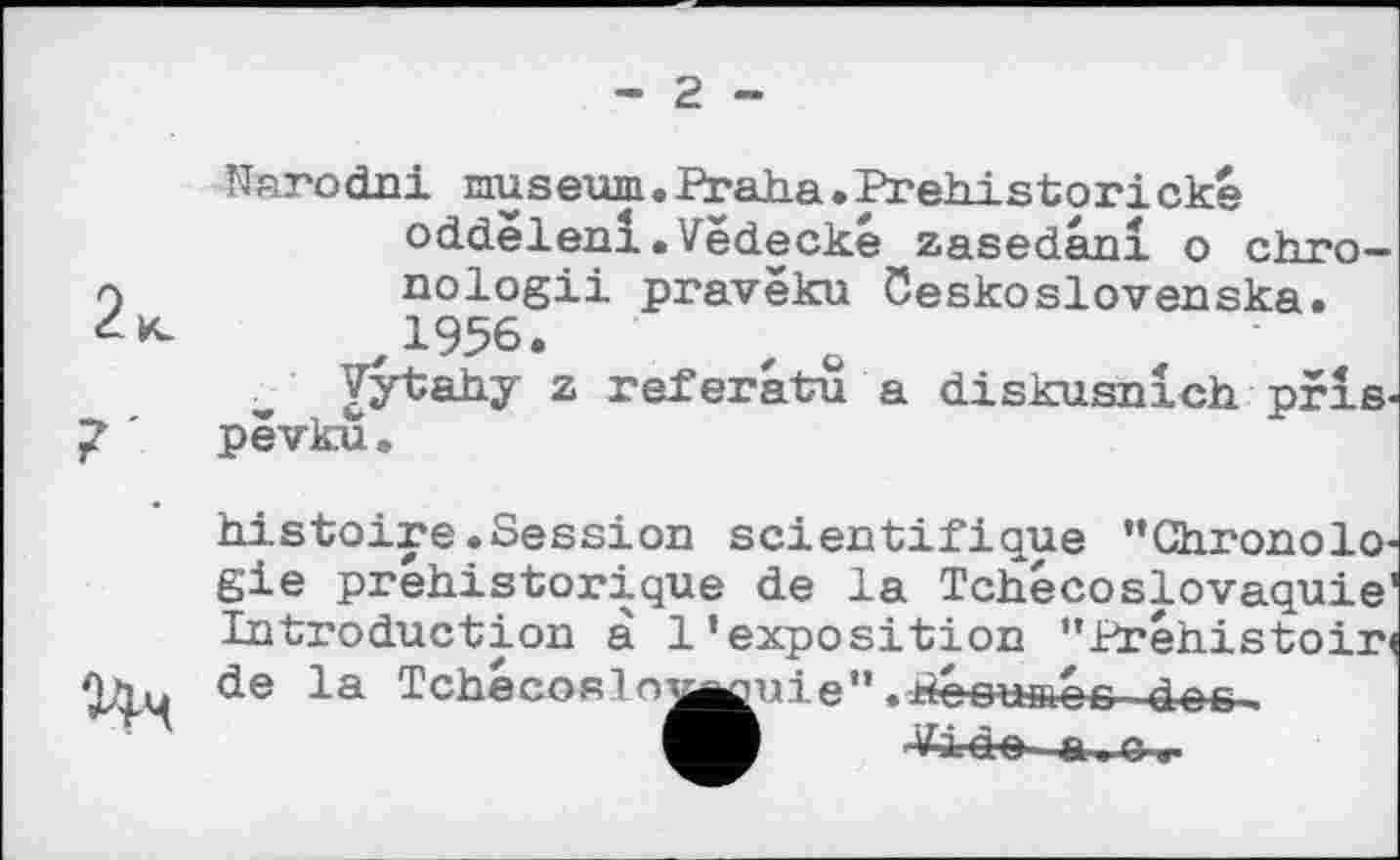 ﻿г -
2<
NarocLni museum. Praha.Prehistorické oddelenl.Vëdecké zasedanl о chгп— nologii pravëku öeskoslovenska. 1956.
Vytahy z referatu a diskusnlch pris-pëvku.
histoire.Session scientifique ’’Chronologie préhistorique de la Tchécoslovaquie' Introduction à l’exposition " Préhistoire de la Tchécoslo^^uie”.Péoumoc des-.
Vide a .-G.